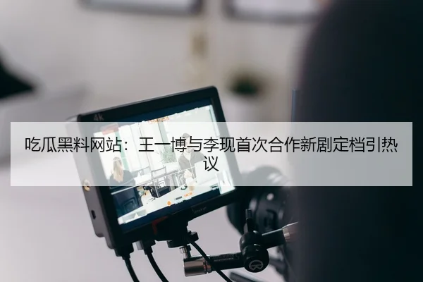 吃瓜黑料网站：王一博与李现首次合作新剧定档引热议